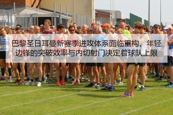巴黎圣日耳曼新赛季进攻体系面临重构，年轻边锋的突破效率与内切射门决定着球队上限